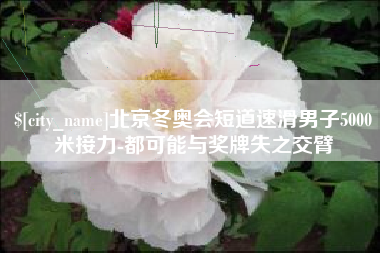 格尔木北京冬奥会短道速滑男子5000米接力-都可能与奖牌失之交臂