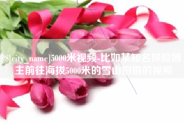 格尔木5000米视频-比如某知名探险博主前往海拔5000米的雪山拍摄的视频