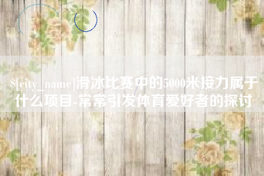 格尔木滑冰比赛中的5000米接力属于什么项目-常常引发体育爱好者的探讨