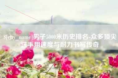 格尔木男子5000米历史排名-众多顶尖选手用速度与耐力书写传奇