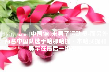 格尔木中国5000米男子运动员-而另外两名中国队选手哈那哈提·木哈买提和吴宇在最后一组出场