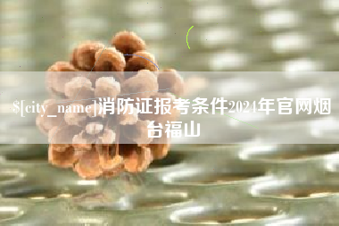 格尔木消防证报考条件2024年官网烟台福山